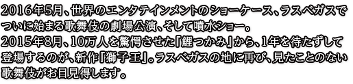 2016年5月、ついに始まる歌舞伎の劇場公演、そして噴水ショー。2015年8月、世界のエンタテインメントのショーケース、ラスベガスで10万人を驚愕させた『鯉つかみ』から、1年を待たずして登場するのが、歌舞伎スペクタクル『獅子王』。ラスベガスの地に再び、見たことのない歌舞伎がお目見得します。