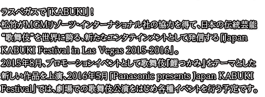 ラスベガスで「KABUKI」！松竹がMGMリゾーツ・インターナショナル社の協力を得て、日本の伝統芸能“歌舞伎”を世界に誇る、新たなエンタテインメントとして発信する「Japan KABUKI Festival in Las Vegas 2015-2016」。2015年8月、プロモーションイベントとして歌舞伎『鯉つかみ』をテーマとした新しい作品を上演、2016年5月「Panasonic presents Japan KABUKI Festival」では、劇場での歌舞伎公演をはじめ各種イベントを行う予定です。