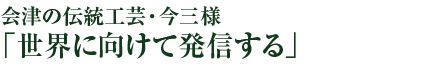 会津の伝統工芸・今三様「世界に向けて発信する」