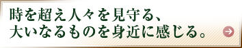 時を超え人々を見守る、大いなるものを身近に感じる。