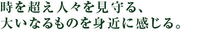 時を超え人々を見守る、大いなるものを身近に感じる。