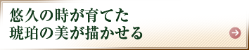 悠久の時が育てた琥珀の美が描かせる