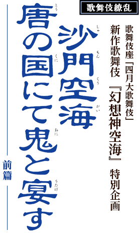 歌舞伎繚乱　沙門(しゃもん)空海(くうかい)唐(とう)の国(くに)にて鬼(おに)と宴(うたげ)す ―前篇―　歌舞伎座「四月大歌舞伎」新作歌舞伎『幻想神空海』特別企画