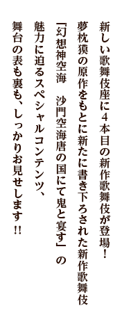 新しい歌舞伎座に4本目の新作歌舞伎が登場！夢枕獏の原作をもとに新たに書き下ろされた新作歌舞伎『幻想神空海　沙門空海唐の国にて鬼と宴す』の魅力に迫るスペシャルコンテンツ、舞台の表も裏も、しっかりお見せします！！