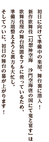 初日に向けて準備中の楽屋、舞台裏に潜入！　新作歌舞伎『幻想神空海　沙門空海唐の国にて鬼と宴す』は歌舞伎座の舞台装置をフルに使っているため、準備万端整えようと裏方も大忙し。そしてついに、初日の舞台の幕が上がります！