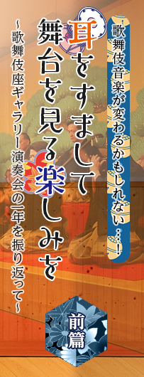 歌舞伎繚乱　歌舞伎音楽が変わるかもしれない…！　耳をすまして舞台を見る楽しみを　～歌舞伎座ギャラリー演奏会の一年を振り返って～　前篇