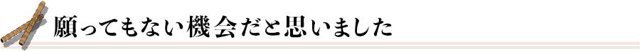 願ってもない機会だと思いました