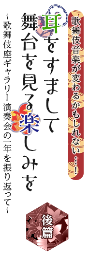 歌舞伎繚乱　歌舞伎音楽が変わるかもしれない…！　耳をすまして舞台を見る楽しみを　～歌舞伎座ギャラリー演奏会の一年を振り返って～　後篇