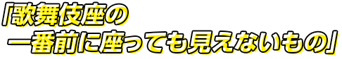 歌舞伎座の一番前に座っても見えないもの