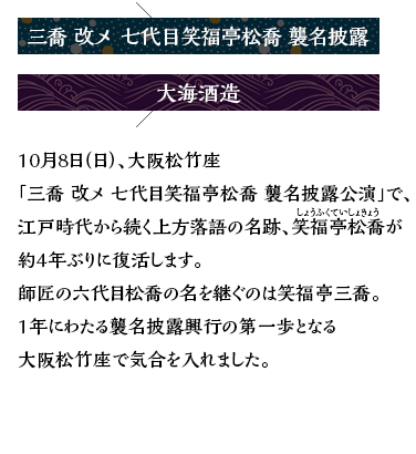 三喬 改メ 七代目笑福亭松喬 襲名披露×大海酒造 10月8日（日）、大阪松竹座「松喬 改メ 七代目笑福亭松喬 襲名披露公演」で、江戸時代から続く上方落語の名跡、笑福亭松喬（しょうふくていしょきょう）が約4年ぶりに復活します。師匠である六代目松喬の名を継ぐのは笑福亭三喬。1年にわたる襲名披露興行の第一歩となる大阪松竹座で抱負、落語と酒について語りました。