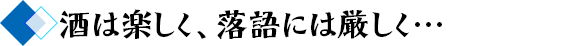 酒は楽しく、落語には厳しく…