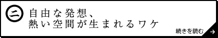 自由な発想、熱い空間が生まれるワケ