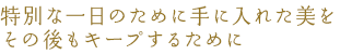 特別な一日のために手に入れた美をその後もキープするために