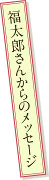 福太郎さんからのメッセージ