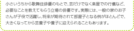 小さいうちから歌舞伎俳優のもとで、芸だけでなく楽屋での行儀など、必要なことを教えてもらう立場の俳優です。実際には、一般の家のお子さんが子役で活躍し、将来が期待されて部屋子となる例がほとんどで、大きくなってから芸養子や養子に迎えられることもあります。