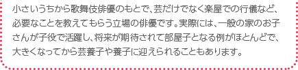 小さいうちから歌舞伎俳優のもとで、芸だけでなく楽屋での行儀など、必要なことを教えてもらう立場の俳優です。実際には、一般の家のお子さんが子役で活躍し、将来が期待されて部屋子となる例がほとんどで、大きくなってから芸養子や養子に迎えられることもあります。