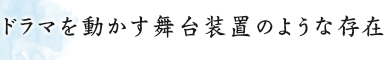 ドラマを動かす舞台装置のような存在