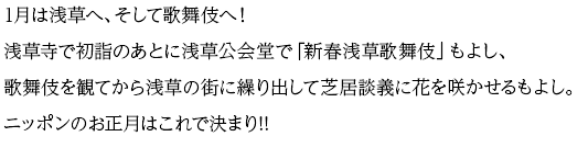 1月は浅草へ、そして歌舞伎へ！浅草寺で初詣のあとに浅草公会堂で「新春浅草歌舞伎」もよし、歌舞伎を観てから浅草の街に繰り出して芝居談義に花を咲かせるもよし。ニッポンのお正月はこれで決まり!!