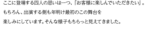 ここに登場する四人の思いは一つ、「お客様に楽しんでいただきたい」。もちろん、出演する側も年明け最初のこの舞台を楽しみにしています。そんな様子もちらっと見えてきました。