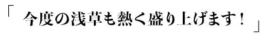 「今度の浅草も熱く盛り上げます！」