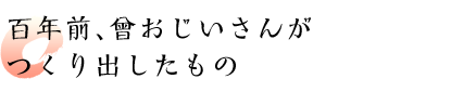 百年前、曾おじいさんがつくり出したもの