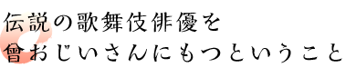 伝説の歌舞伎俳優を曾おじいさんにもつということ