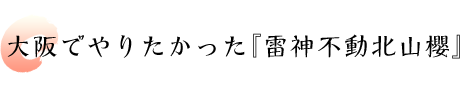 大阪でやりたかった『雷神不動北山櫻』