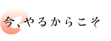 今、やるからこそ