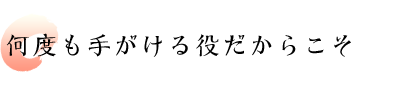 何度も手がける役だからこそ