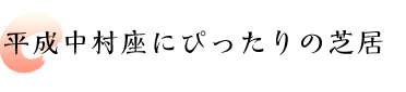 平成中村座にぴったりの芝居