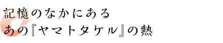 記憶のなかにあるあの『ヤマトタケル』の熱