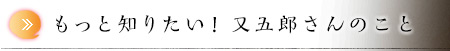 もっと知りたい！ 又五郎さんのこと