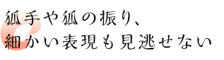 狐手や狐の振り、細かい表現も見逃せない