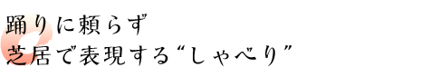 踊りに頼らず芝居で表現する“しゃべり”