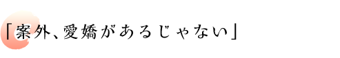 「案外、愛嬌があるじゃない」