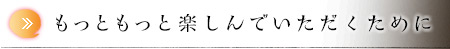 もっともっと楽しんでいただくために