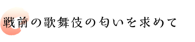 戦前の歌舞伎の匂いを求めて