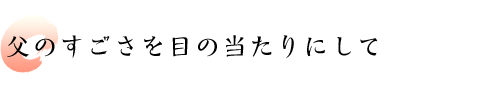 父のすごさを目の当たりにして