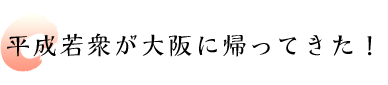 平成若衆が大阪に帰ってきた！