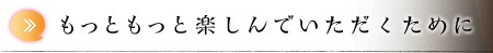 もっともっと楽しんでいただくために