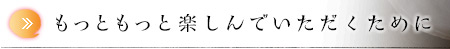 もっともっと楽しんでいただくために