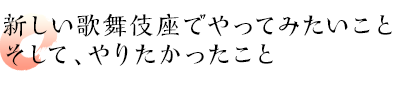 新しい歌舞伎座でやってみたいこと　そして、やりたかったこと