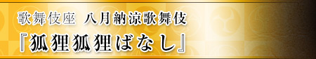 歌舞伎座　八月納涼歌舞伎  『狐狸狐狸ばなし』