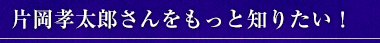 片岡孝太郎さんをもっと知りたい！