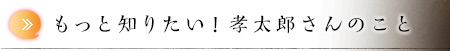 もっと知りたい！孝太郎さんのこと