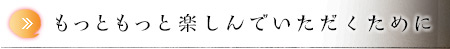 もっともっと楽しんでいただくために