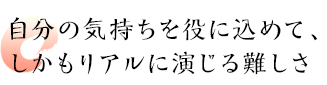 自分の気持ちを役に込めて、しかもリアルに演じる難しさ