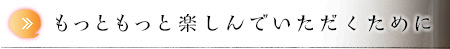 もっともっと楽しんでいただくために