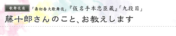 歌舞伎座　「壽初春大歌舞伎」  『仮名手本忠臣蔵』「九段目」 藤十郎さんのこと、お教えします