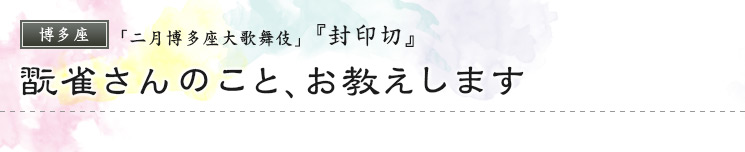 博多座　「二月博多座大歌舞伎」  『封印切』 翫雀さんのこと、お教えします